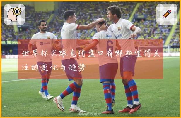 世界杯买球竞猜盘口有哪些值得关注的变化与趋势
